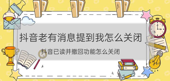 抖音老有消息提到我怎么关闭 抖音已读并撤回功能怎么关闭？